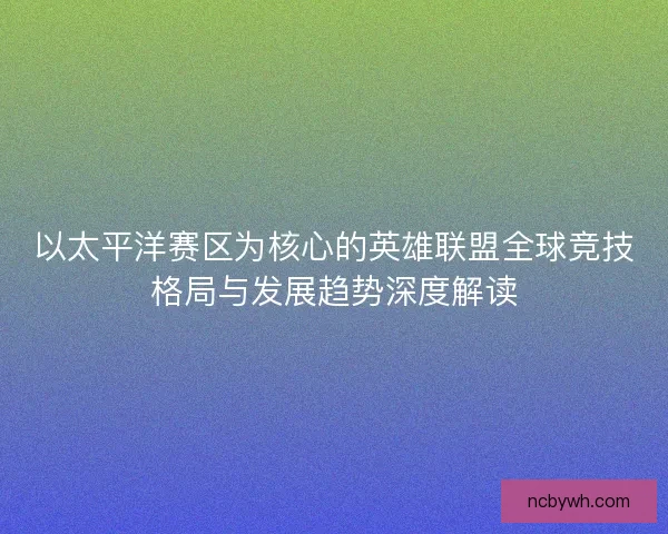 以太平洋赛区为核心的英雄联盟全球竞技格局与发展趋势深度解读