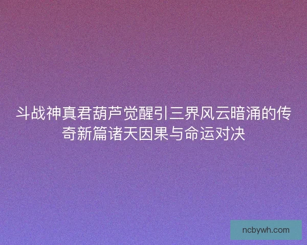 斗战神真君葫芦觉醒引三界风云暗涌的传奇新篇诸天因果与命运对决