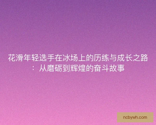 花滑年轻选手在冰场上的历练与成长之路：从磨砺到辉煌的奋斗故事
