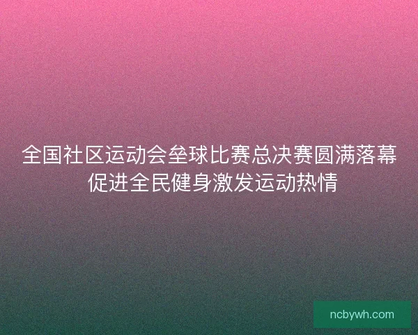 全国社区运动会垒球比赛总决赛圆满落幕 促进全民健身激发运动热情