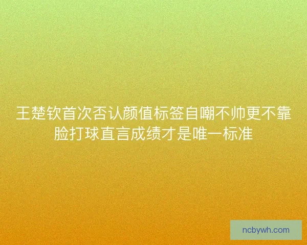 王楚钦首次否认颜值标签自嘲不帅更不靠脸打球直言成绩才是唯一标准