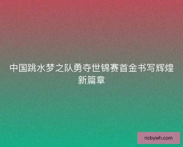 中国跳水梦之队勇夺世锦赛首金书写辉煌新篇章