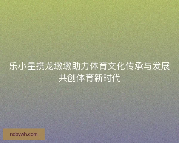 乐小星携龙墩墩助力体育文化传承与发展共创体育新时代